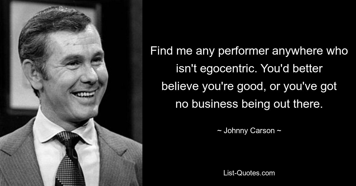 Find me any performer anywhere who isn't egocentric. You'd better believe you're good, or you've got no business being out there. — © Johnny Carson