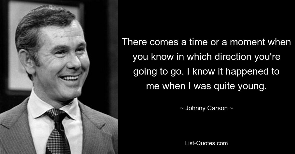 There comes a time or a moment when you know in which direction you're going to go. I know it happened to me when I was quite young. — © Johnny Carson