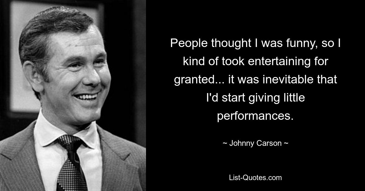 People thought I was funny, so I kind of took entertaining for granted... it was inevitable that I'd start giving little performances. — © Johnny Carson