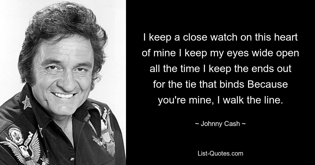 I keep a close watch on this heart of mine I keep my eyes wide open all the time I keep the ends out for the tie that binds Because you're mine, I walk the line. — © Johnny Cash