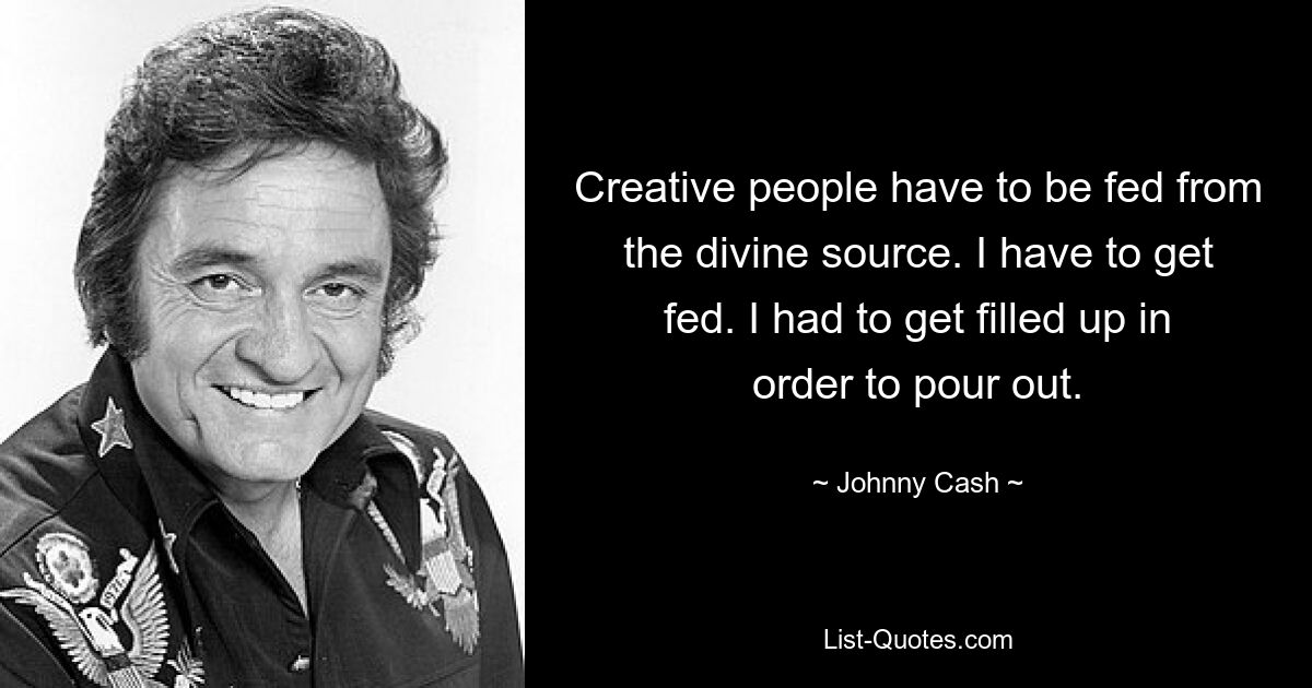 Creative people have to be fed from the divine source. I have to get fed. I had to get filled up in order to pour out. — © Johnny Cash