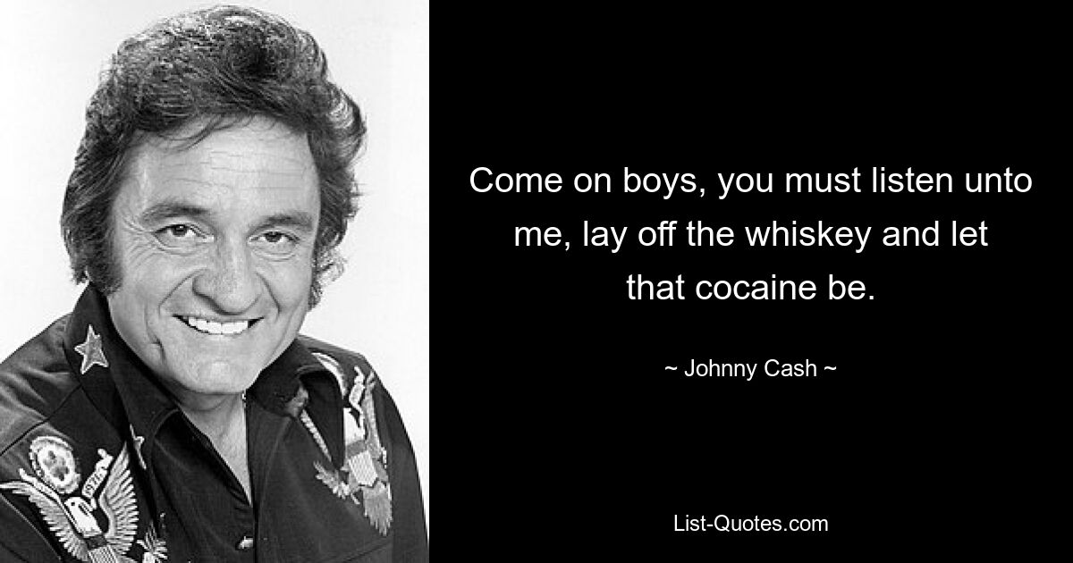 Come on boys, you must listen unto me, lay off the whiskey and let that cocaine be. — © Johnny Cash