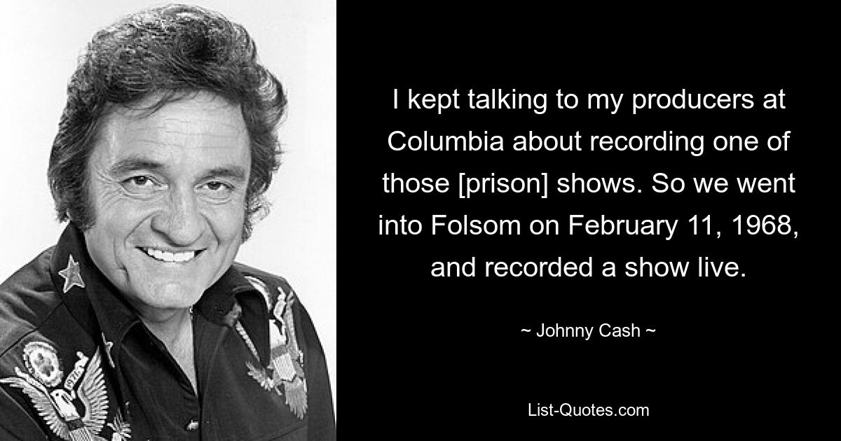 I kept talking to my producers at Columbia about recording one of those [prison] shows. So we went into Folsom on February 11, 1968, and recorded a show live. — © Johnny Cash