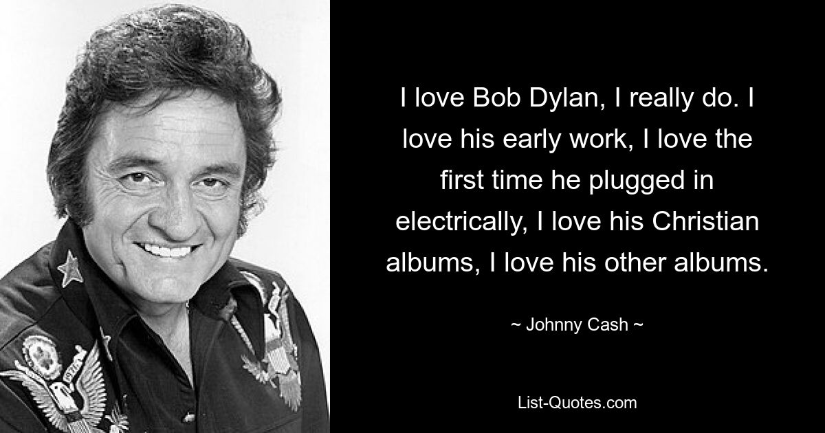 I love Bob Dylan, I really do. I love his early work, I love the first time he plugged in electrically, I love his Christian albums, I love his other albums. — © Johnny Cash