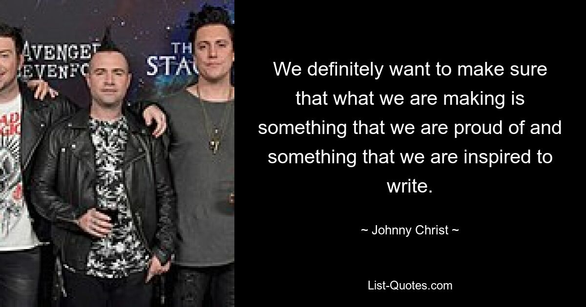 We definitely want to make sure that what we are making is something that we are proud of and something that we are inspired to write. — © Johnny Christ