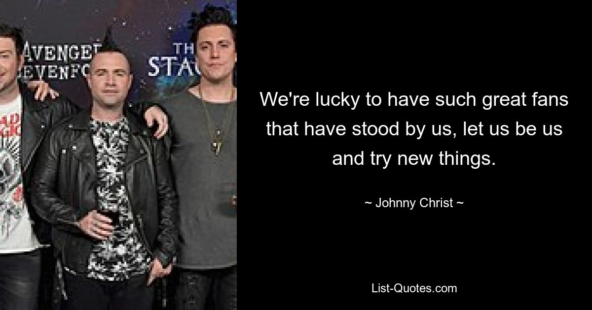 We're lucky to have such great fans that have stood by us, let us be us and try new things. — © Johnny Christ