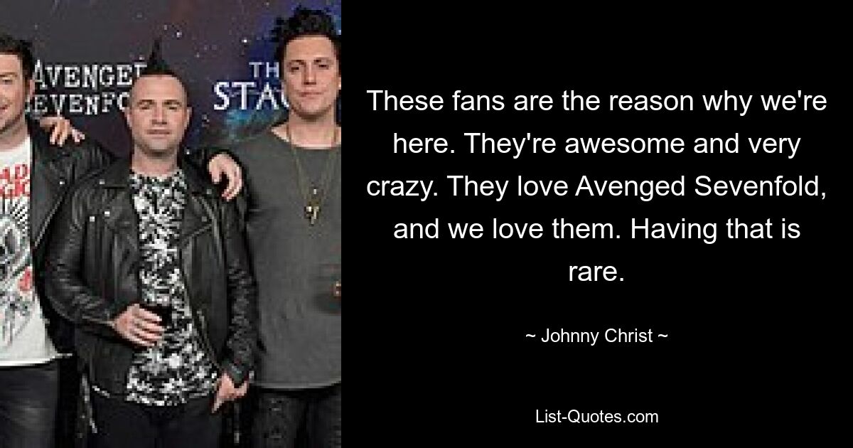 These fans are the reason why we're here. They're awesome and very crazy. They love Avenged Sevenfold, and we love them. Having that is rare. — © Johnny Christ