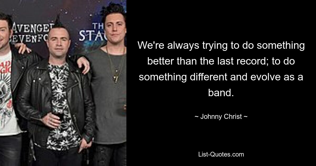 We're always trying to do something better than the last record; to do something different and evolve as a band. — © Johnny Christ