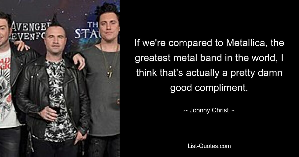 If we're compared to Metallica, the greatest metal band in the world, I think that's actually a pretty damn good compliment. — © Johnny Christ