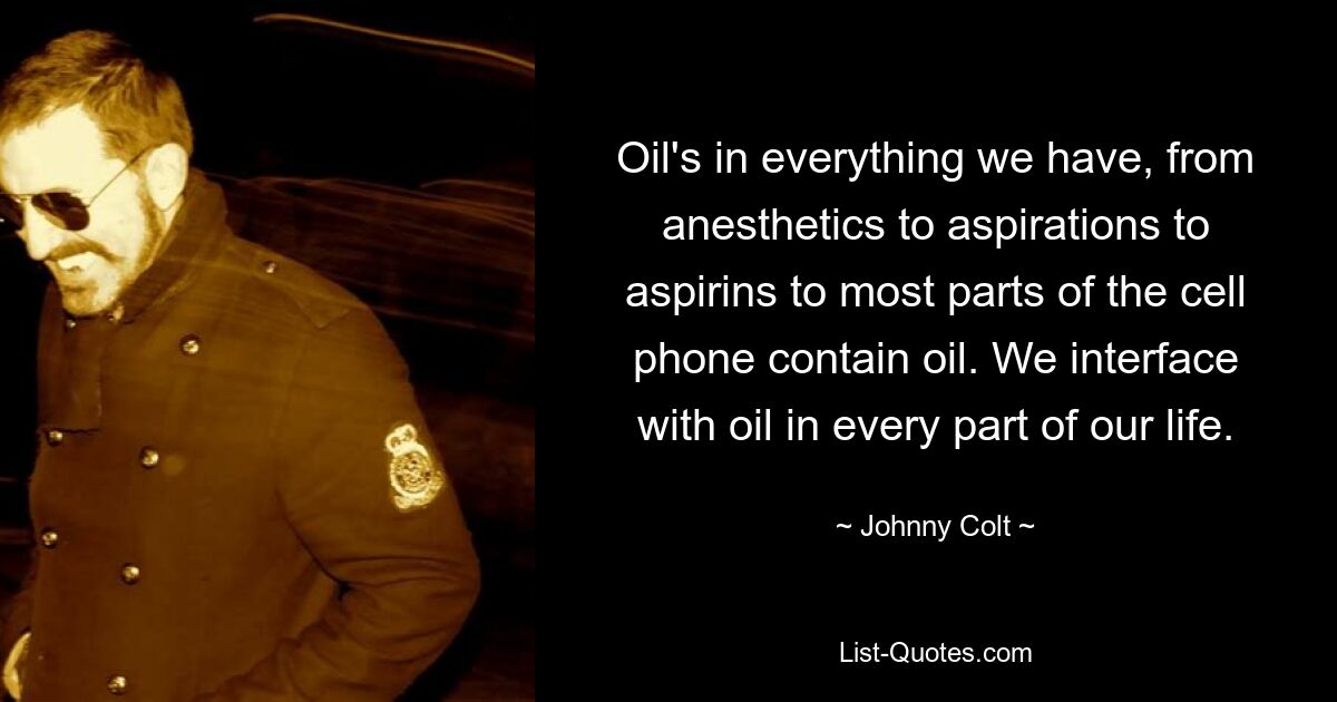 Oil's in everything we have, from anesthetics to aspirations to aspirins to most parts of the cell phone contain oil. We interface with oil in every part of our life. — © Johnny Colt