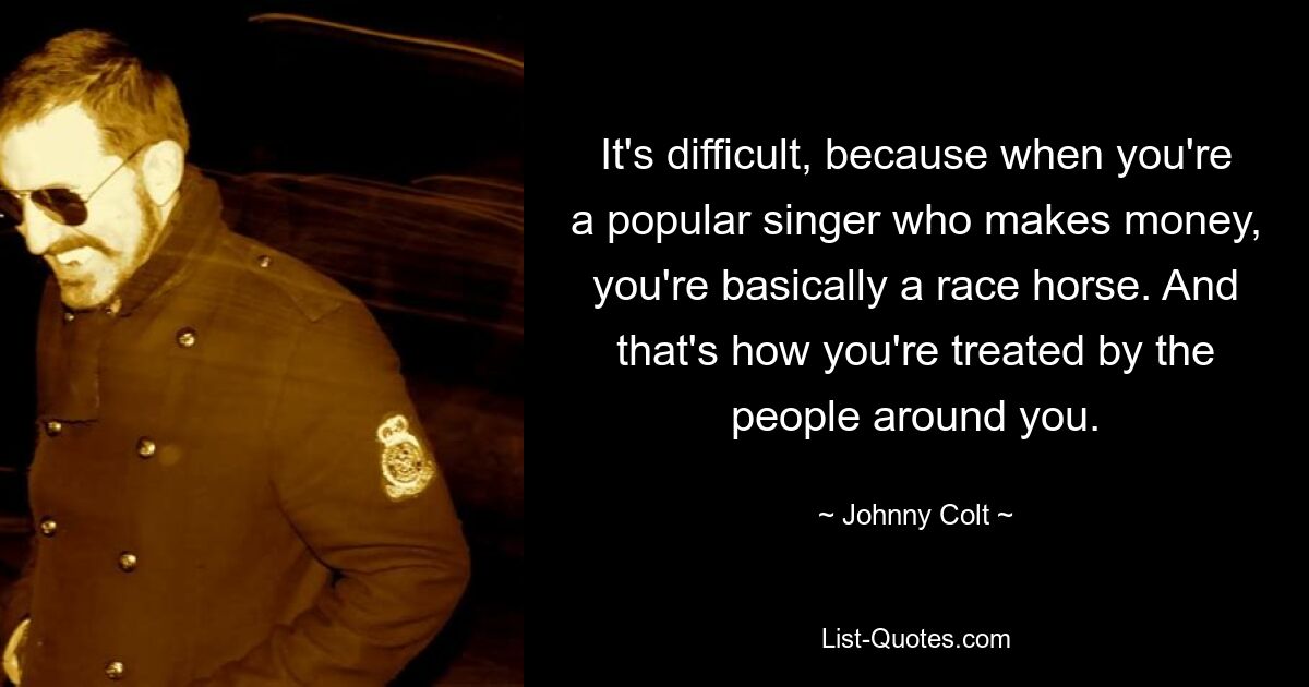 It's difficult, because when you're a popular singer who makes money, you're basically a race horse. And that's how you're treated by the people around you. — © Johnny Colt