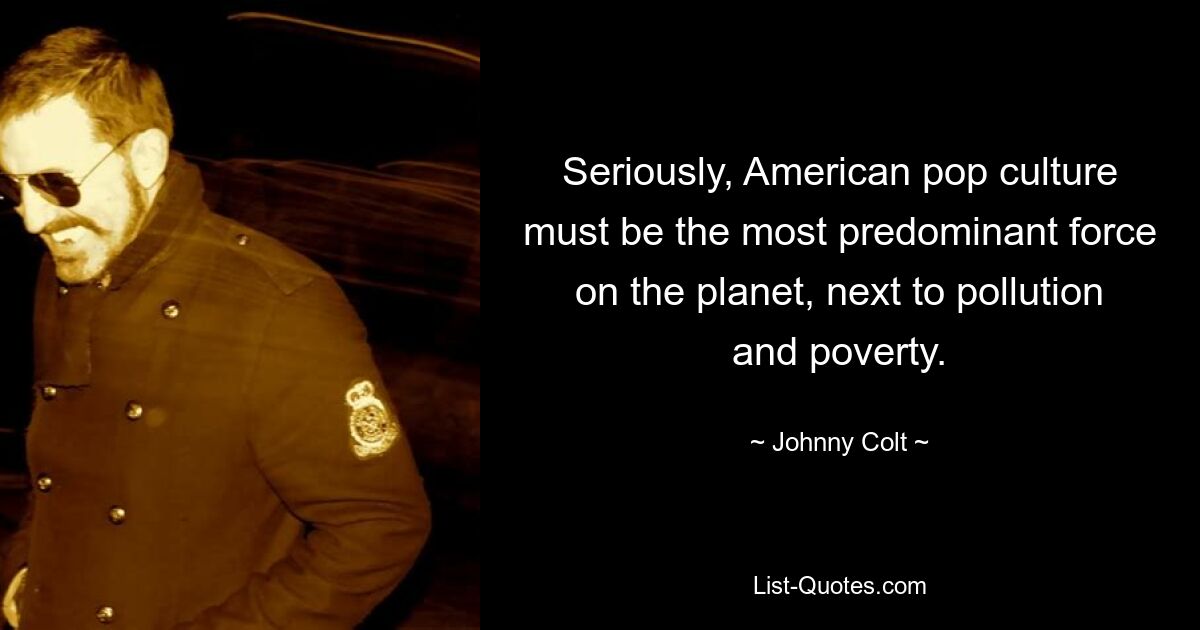 Seriously, American pop culture must be the most predominant force on the planet, next to pollution and poverty. — © Johnny Colt