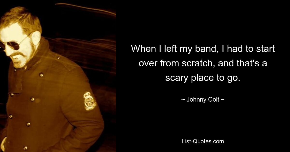 When I left my band, I had to start over from scratch, and that's a scary place to go. — © Johnny Colt