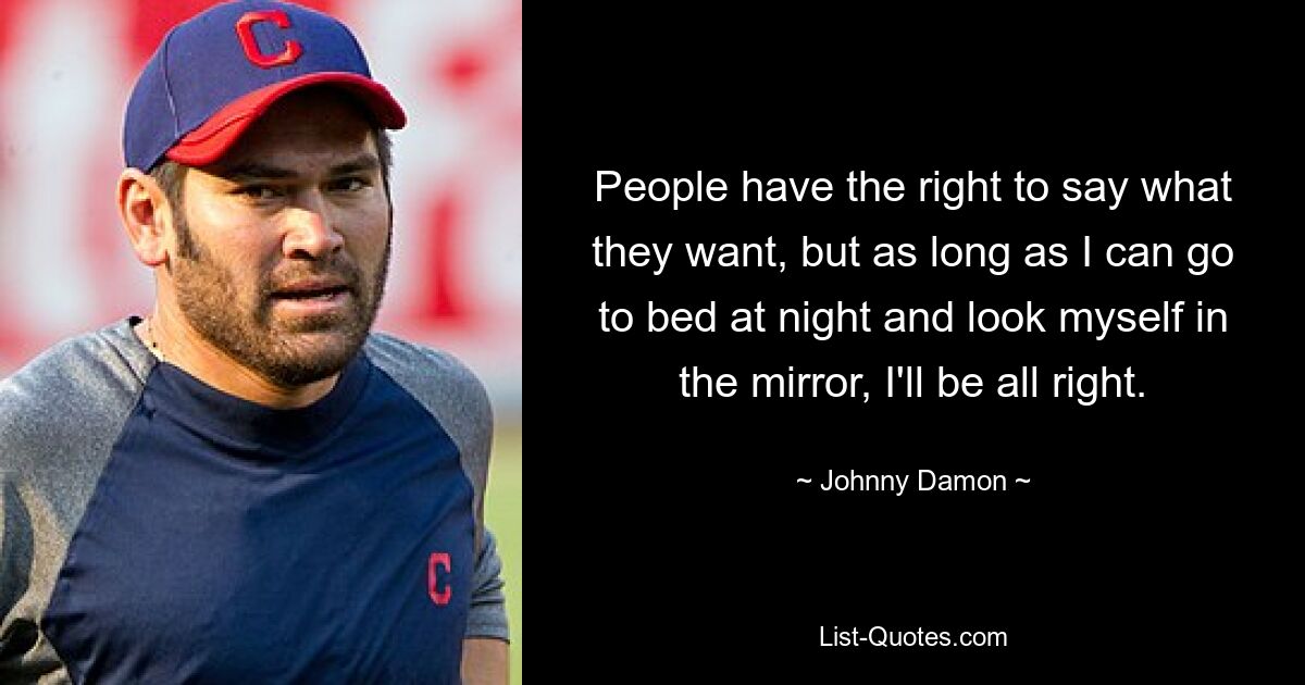 People have the right to say what they want, but as long as I can go to bed at night and look myself in the mirror, I'll be all right. — © Johnny Damon