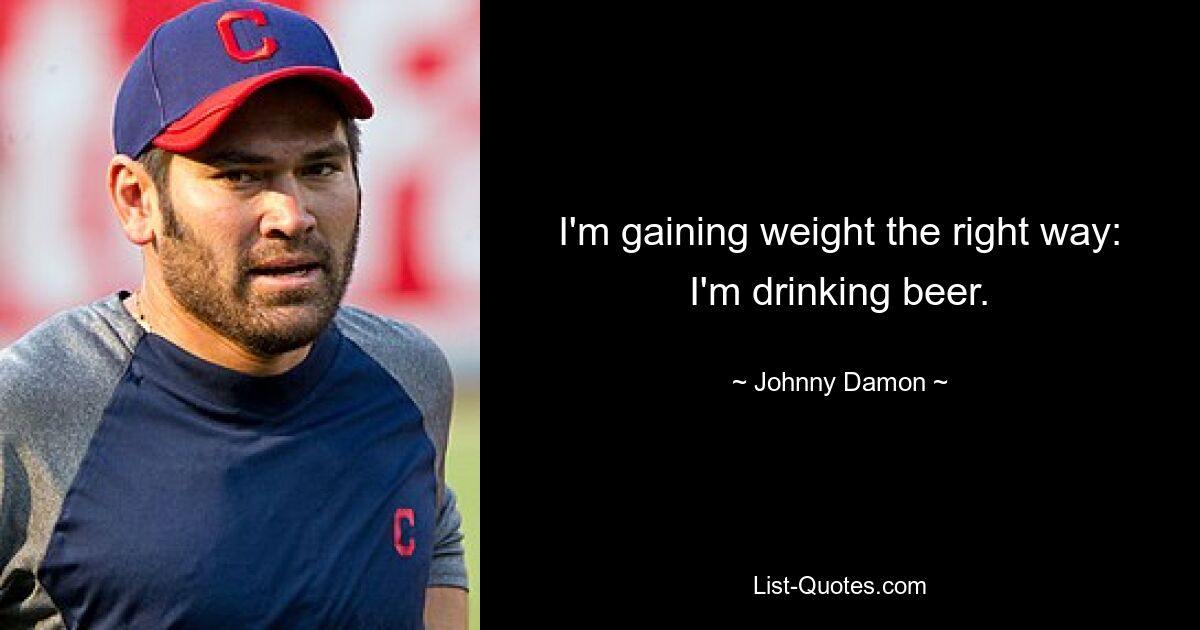 I'm gaining weight the right way: I'm drinking beer. — © Johnny Damon