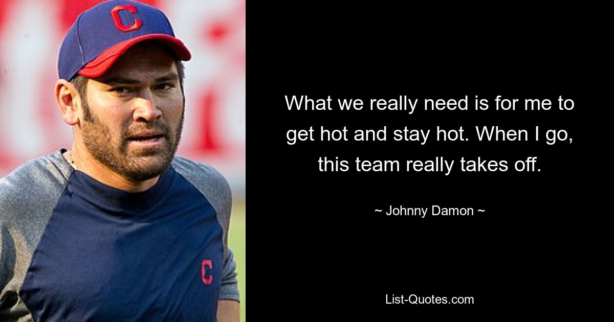 What we really need is for me to get hot and stay hot. When I go, this team really takes off. — © Johnny Damon