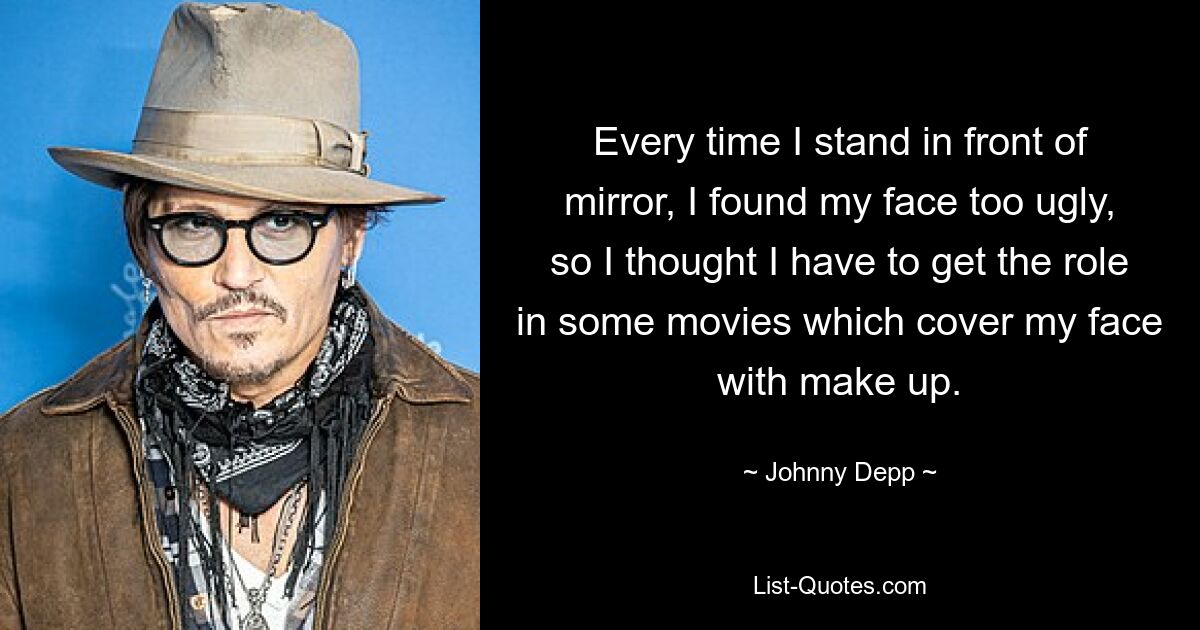 Every time I stand in front of mirror, I found my face too ugly, so I thought I have to get the role in some movies which cover my face with make up. — © Johnny Depp