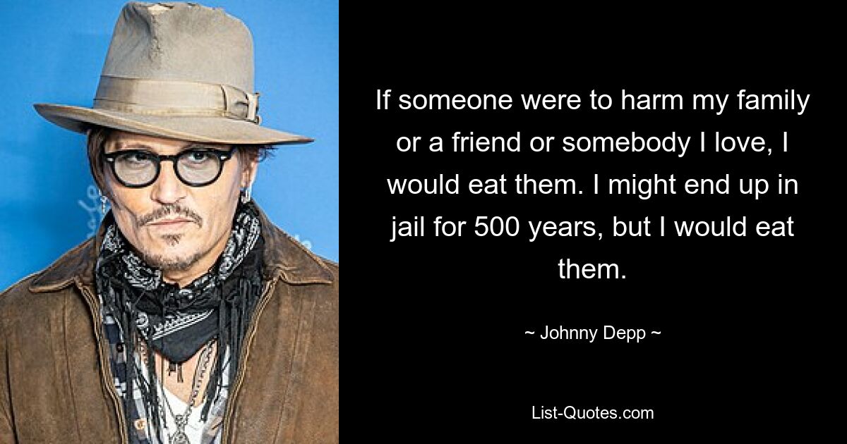 If someone were to harm my family or a friend or somebody I love, I would eat them. I might end up in jail for 500 years, but I would eat them. — © Johnny Depp