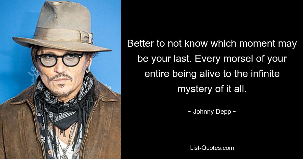 Better to not know which moment may be your last. Every morsel of your entire being alive to the infinite mystery of it all. — © Johnny Depp