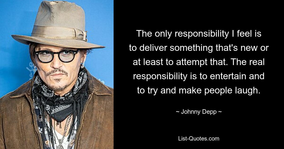 The only responsibility I feel is to deliver something that's new or at least to attempt that. The real responsibility is to entertain and to try and make people laugh. — © Johnny Depp