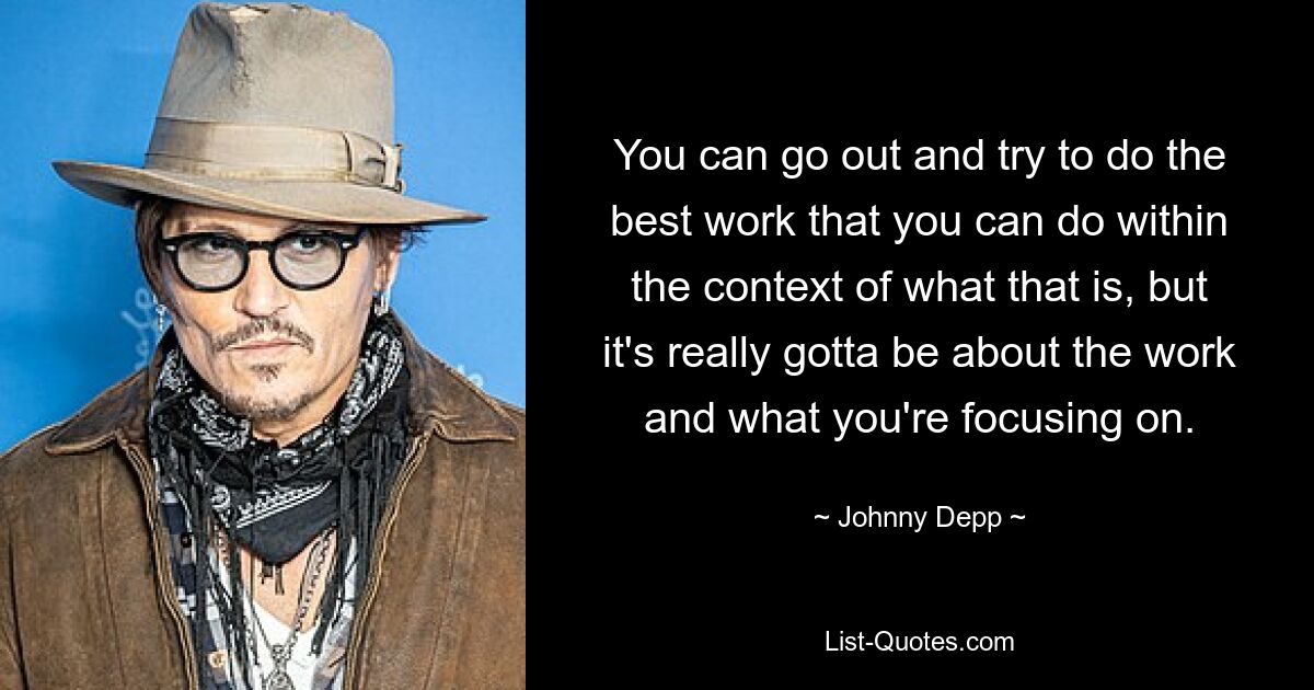 You can go out and try to do the best work that you can do within the context of what that is, but it's really gotta be about the work and what you're focusing on. — © Johnny Depp