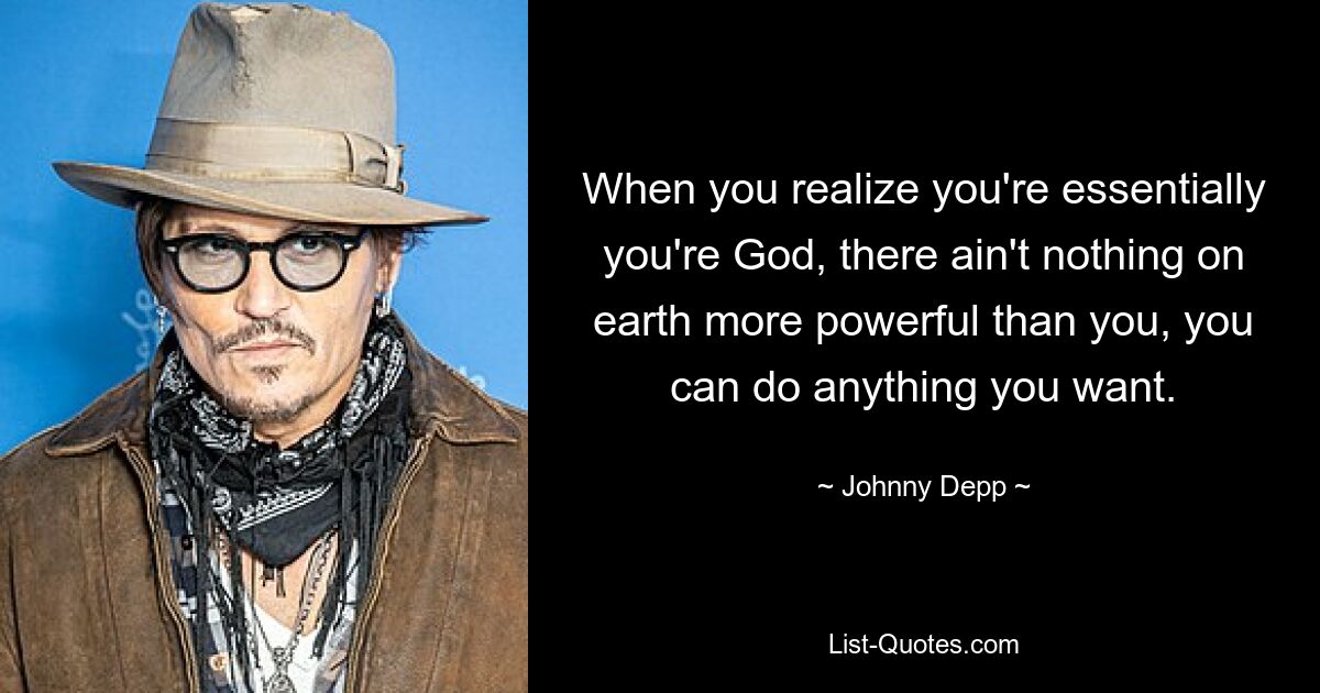 When you realize you're essentially you're God, there ain't nothing on earth more powerful than you, you can do anything you want. — © Johnny Depp