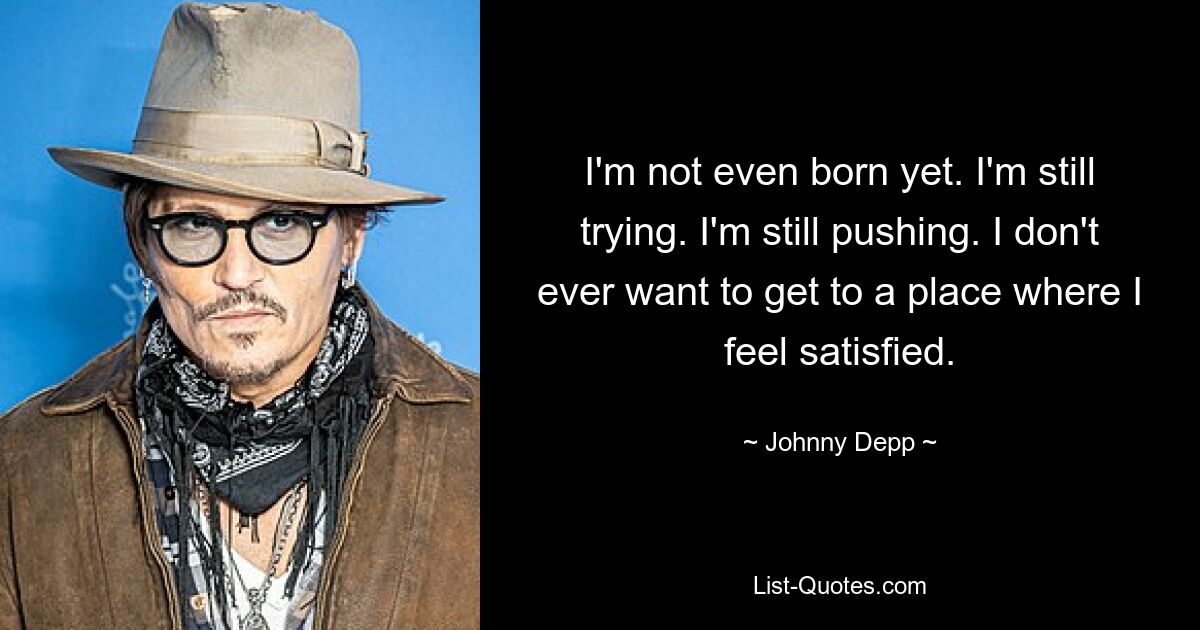 I'm not even born yet. I'm still trying. I'm still pushing. I don't ever want to get to a place where I feel satisfied. — © Johnny Depp