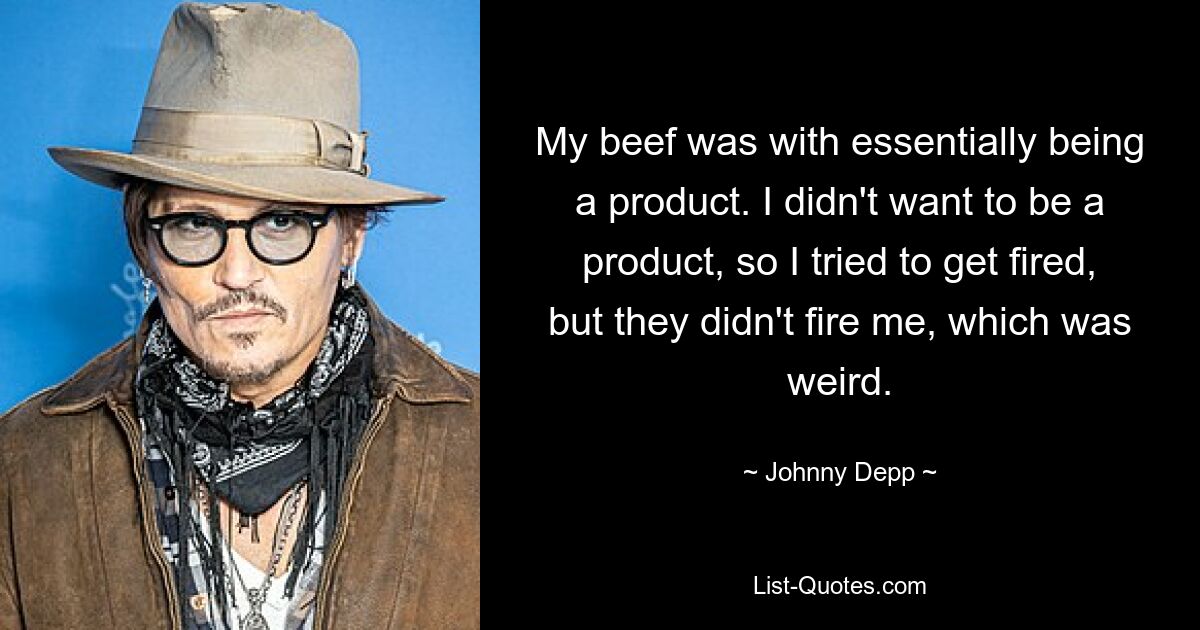 My beef was with essentially being a product. I didn't want to be a product, so I tried to get fired, but they didn't fire me, which was weird. — © Johnny Depp