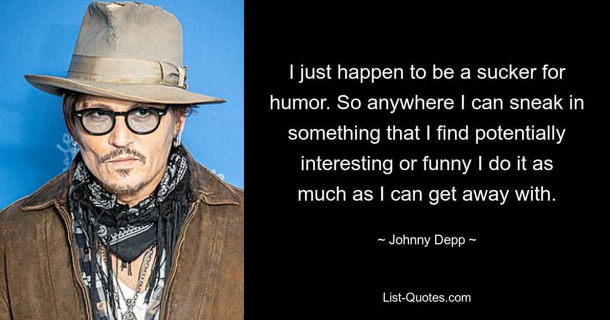 I just happen to be a sucker for humor. So anywhere I can sneak in something that I find potentially interesting or funny I do it as much as I can get away with. — © Johnny Depp