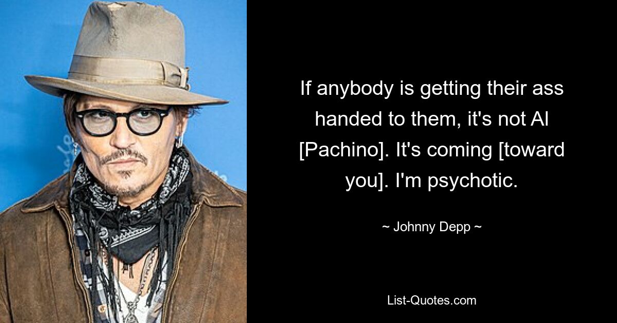 If anybody is getting their ass handed to them, it's not Al [Pachino]. It's coming [toward you]. I'm psychotic. — © Johnny Depp