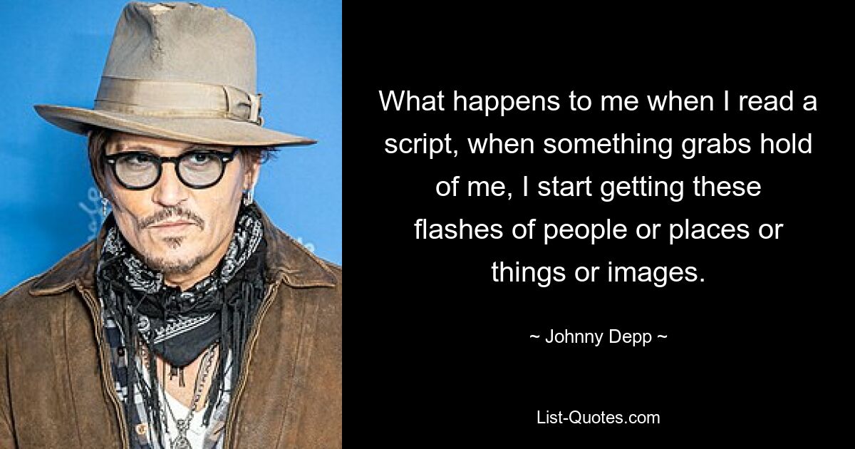 What happens to me when I read a script, when something grabs hold of me, I start getting these flashes of people or places or things or images. — © Johnny Depp