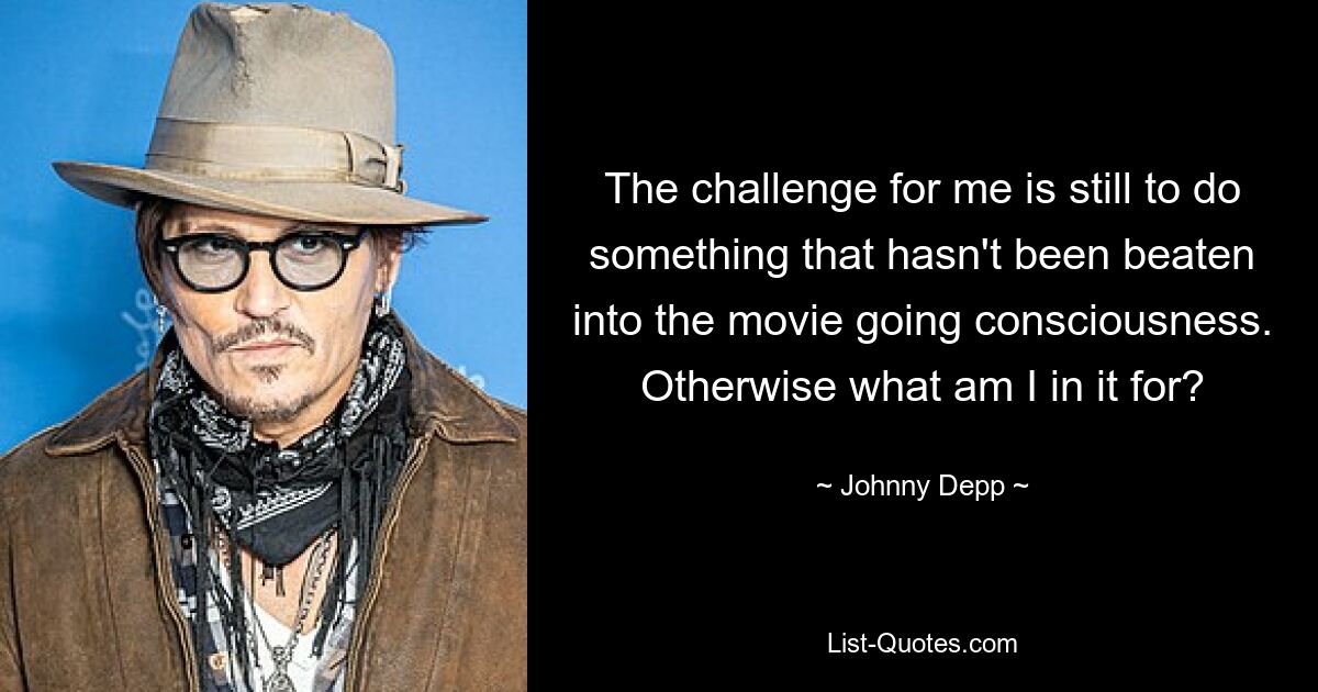 The challenge for me is still to do something that hasn't been beaten into the movie going consciousness. Otherwise what am I in it for? — © Johnny Depp