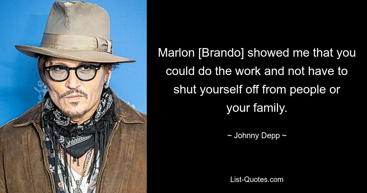 Marlon [Brando] showed me that you could do the work and not have to shut yourself off from people or your family. — © Johnny Depp