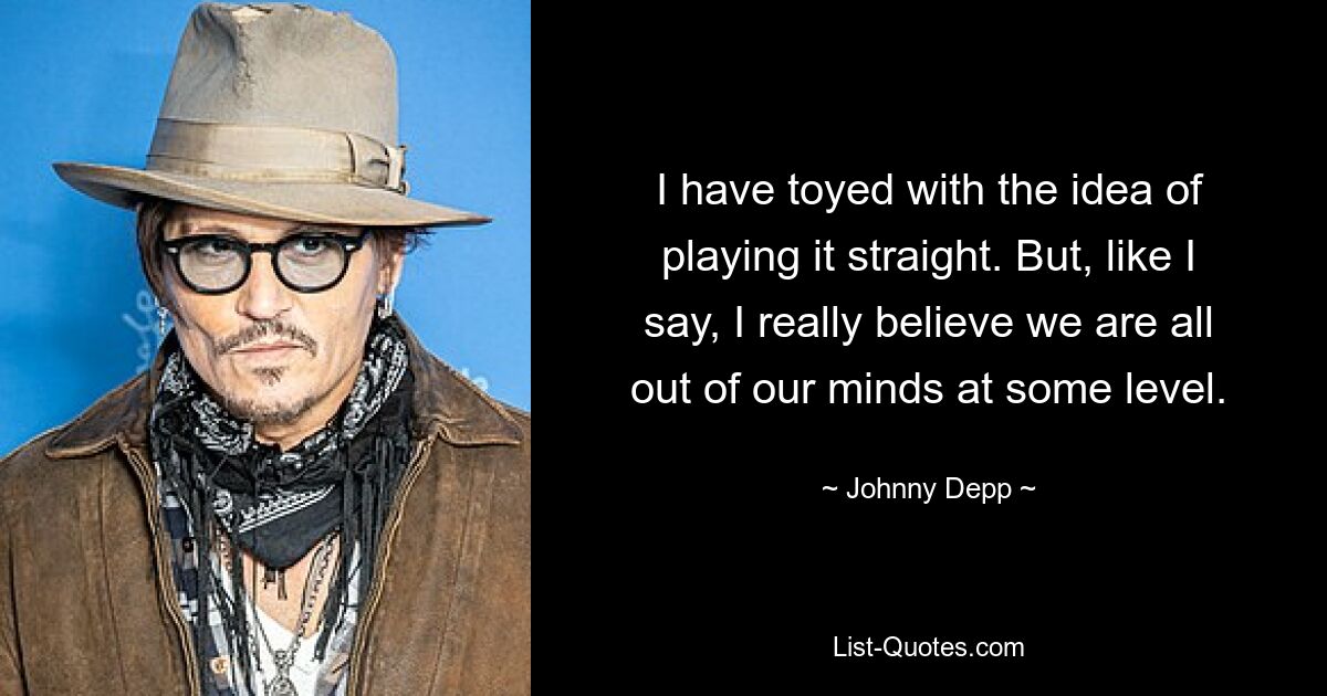 I have toyed with the idea of playing it straight. But, like I say, I really believe we are all out of our minds at some level. — © Johnny Depp