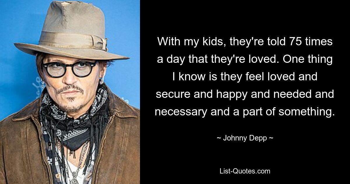 With my kids, they're told 75 times a day that they're loved. One thing I know is they feel loved and secure and happy and needed and necessary and a part of something. — © Johnny Depp