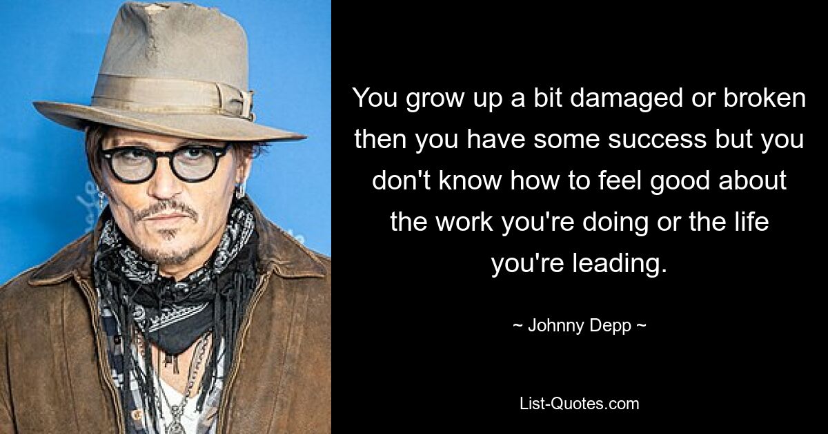 You grow up a bit damaged or broken then you have some success but you don't know how to feel good about the work you're doing or the life you're leading. — © Johnny Depp