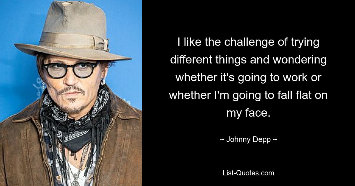 I like the challenge of trying different things and wondering whether it's going to work or whether I'm going to fall flat on my face. — © Johnny Depp