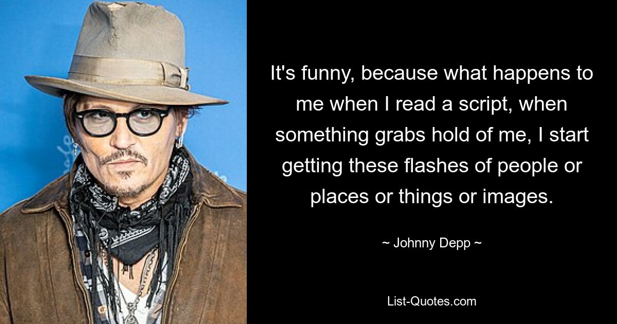 It's funny, because what happens to me when I read a script, when something grabs hold of me, I start getting these flashes of people or places or things or images. — © Johnny Depp