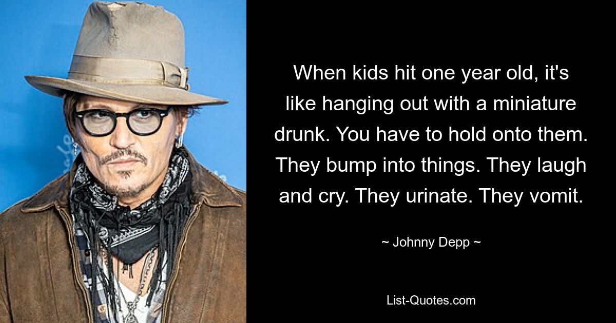 When kids hit one year old, it's like hanging out with a miniature drunk. You have to hold onto them. They bump into things. They laugh and cry. They urinate. They vomit. — © Johnny Depp