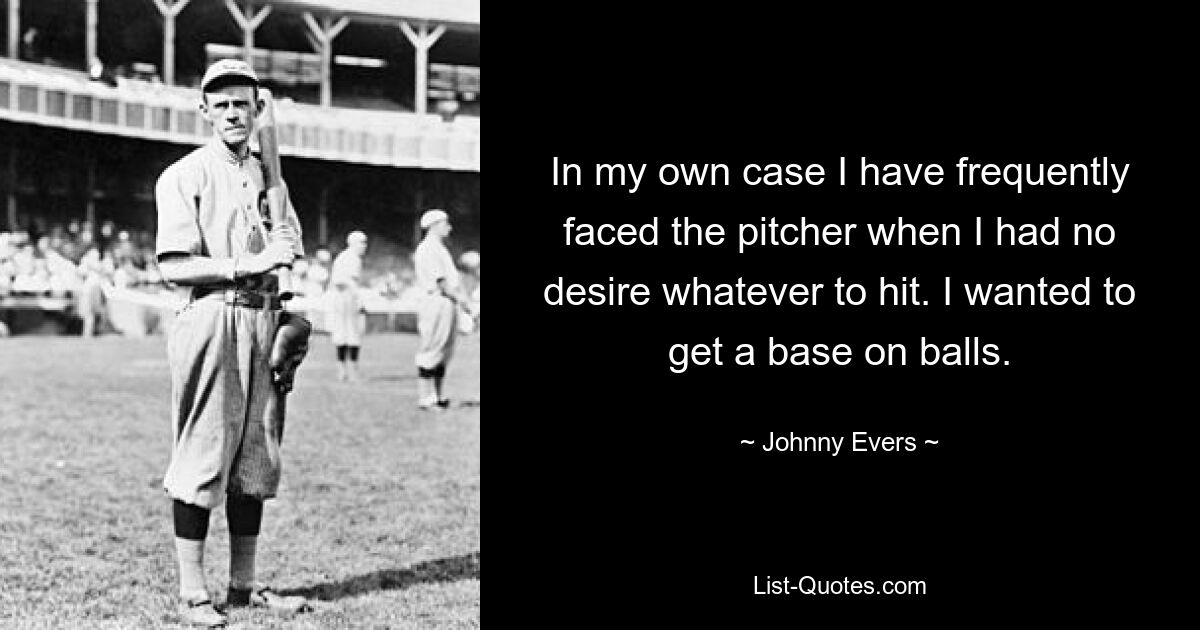 In my own case I have frequently faced the pitcher when I had no desire whatever to hit. I wanted to get a base on balls. — © Johnny Evers