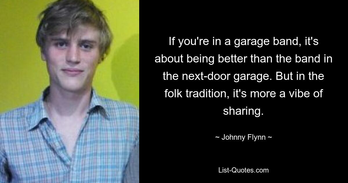 If you're in a garage band, it's about being better than the band in the next-door garage. But in the folk tradition, it's more a vibe of sharing. — © Johnny Flynn