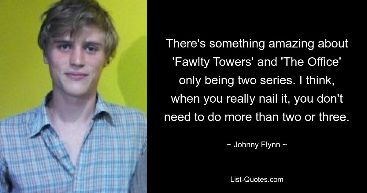 There's something amazing about 'Fawlty Towers' and 'The Office' only being two series. I think, when you really nail it, you don't need to do more than two or three. — © Johnny Flynn