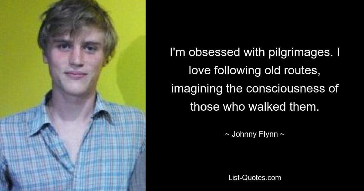 I'm obsessed with pilgrimages. I love following old routes, imagining the consciousness of those who walked them. — © Johnny Flynn