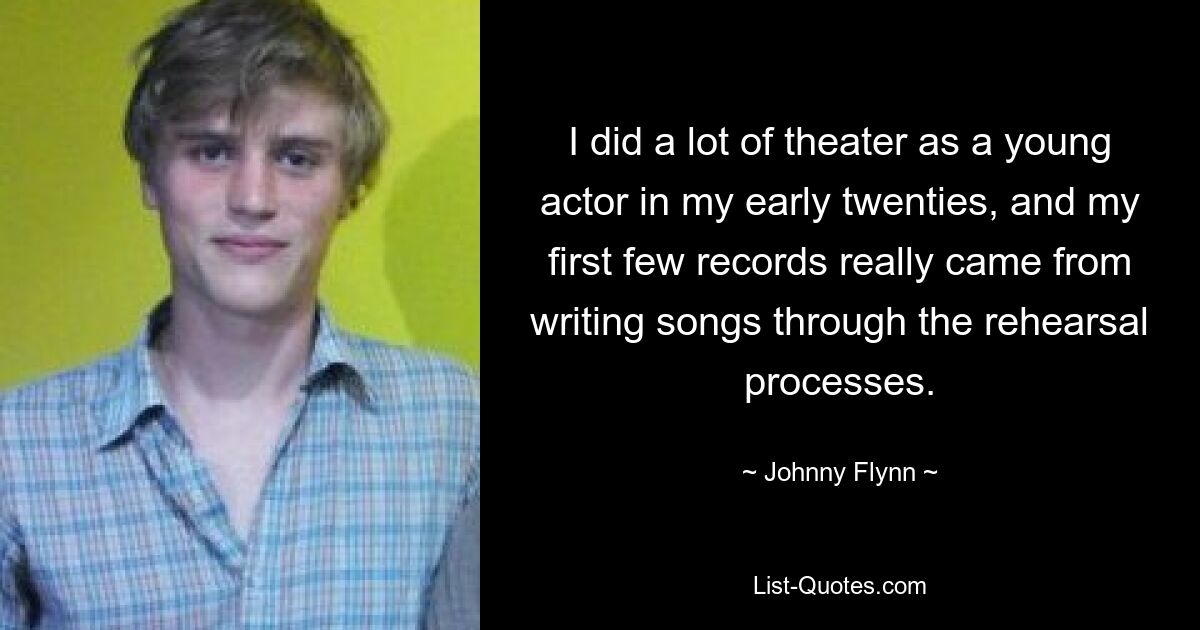 I did a lot of theater as a young actor in my early twenties, and my first few records really came from writing songs through the rehearsal processes. — © Johnny Flynn