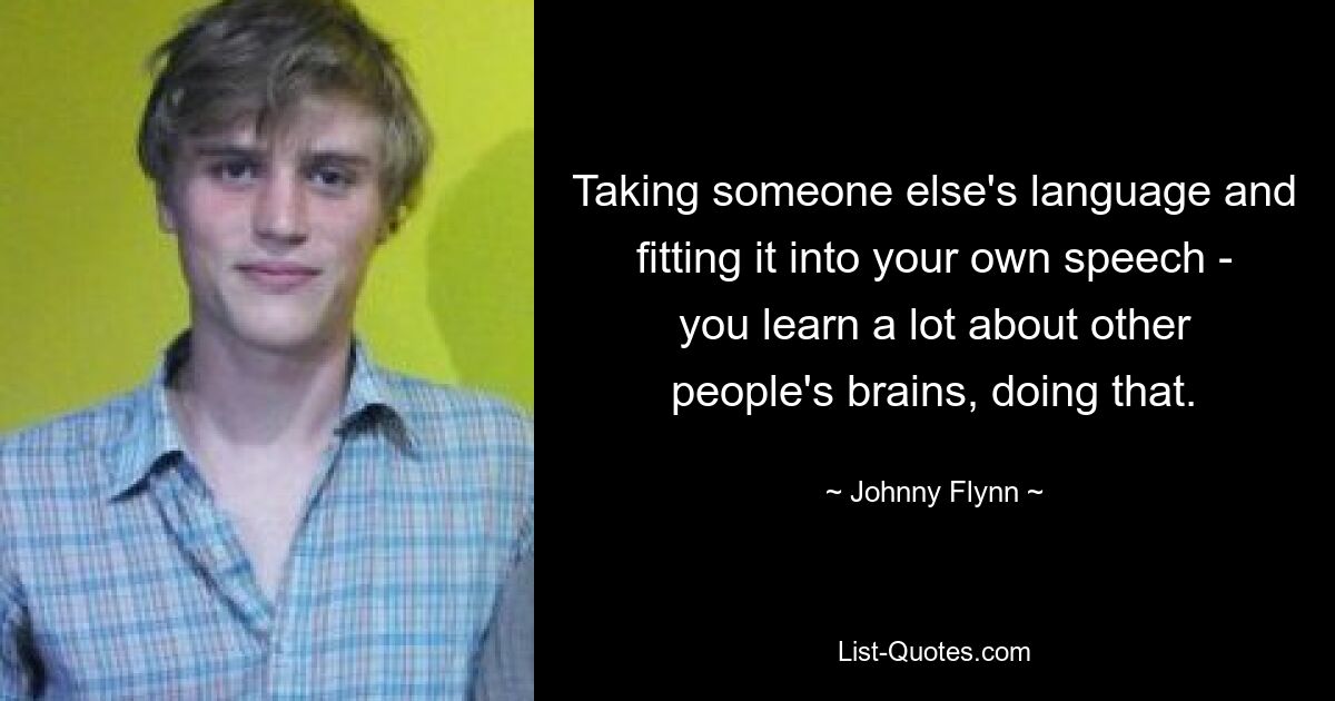 Taking someone else's language and fitting it into your own speech - you learn a lot about other people's brains, doing that. — © Johnny Flynn