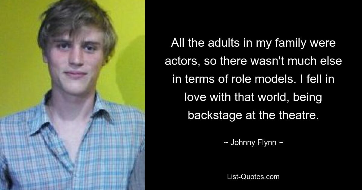 All the adults in my family were actors, so there wasn't much else in terms of role models. I fell in love with that world, being backstage at the theatre. — © Johnny Flynn