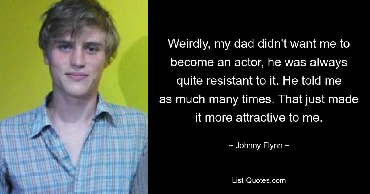 Weirdly, my dad didn't want me to become an actor, he was always quite resistant to it. He told me as much many times. That just made it more attractive to me. — © Johnny Flynn