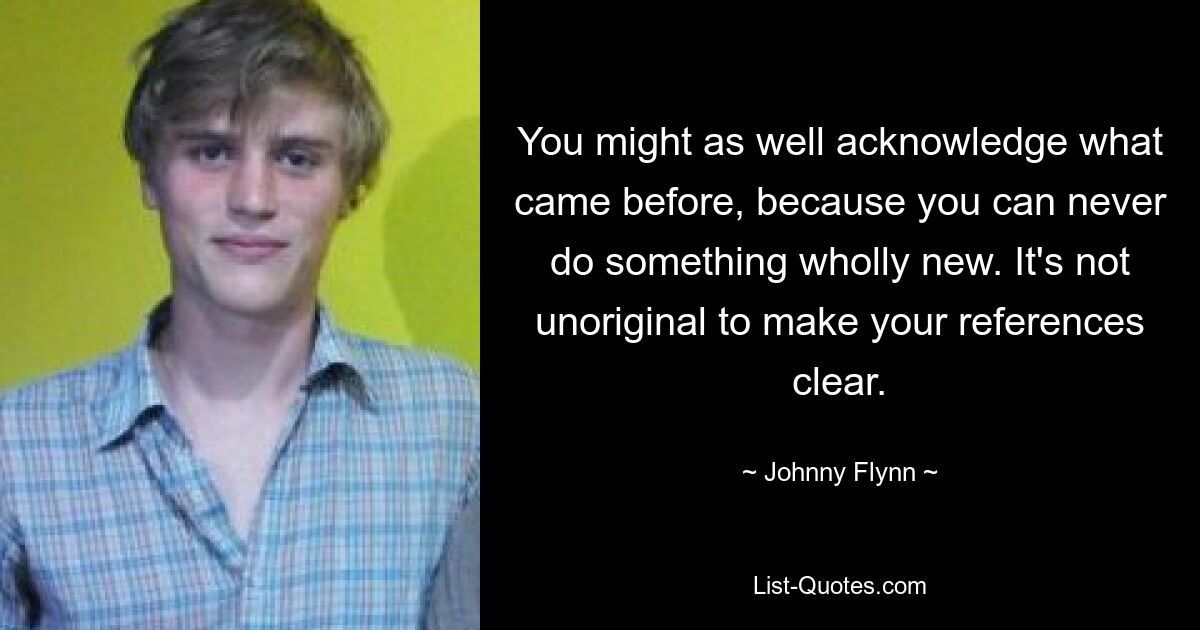 You might as well acknowledge what came before, because you can never do something wholly new. It's not unoriginal to make your references clear. — © Johnny Flynn