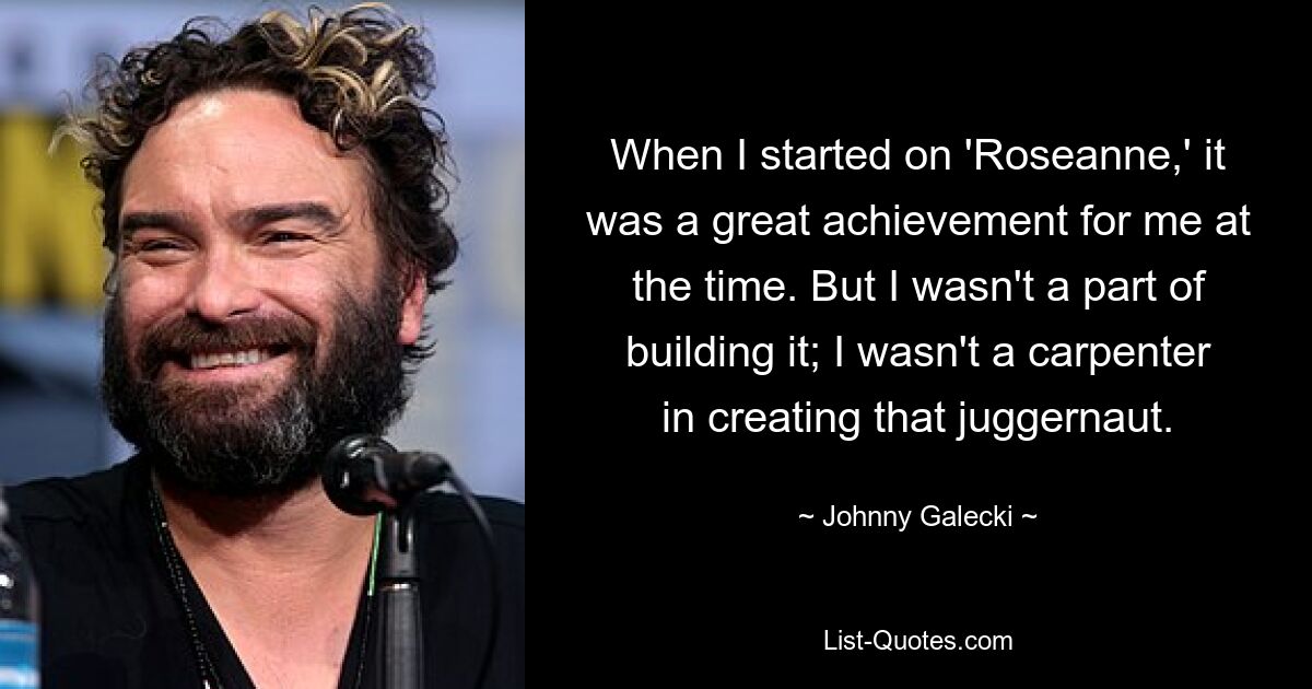 When I started on 'Roseanne,' it was a great achievement for me at the time. But I wasn't a part of building it; I wasn't a carpenter in creating that juggernaut. — © Johnny Galecki