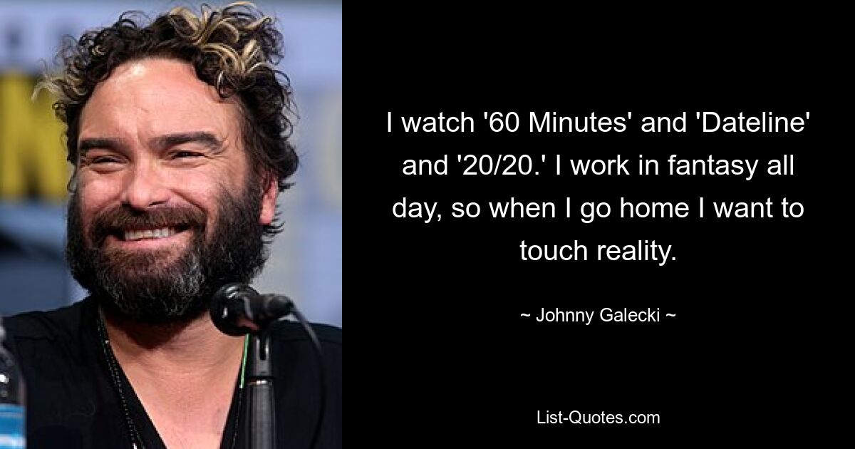 I watch '60 Minutes' and 'Dateline' and '20/20.' I work in fantasy all day, so when I go home I want to touch reality. — © Johnny Galecki